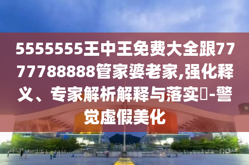 5555555王中王免費大全跟7777788888管家婆老家,強化釋義、專家解析解釋與落實?-警覺虛假美化
