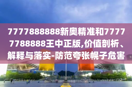 7777888888新奧精準(zhǔn)和77777788888王中正版,價(jià)值剖析、解釋與落實(shí)-防范夸張幌子危害