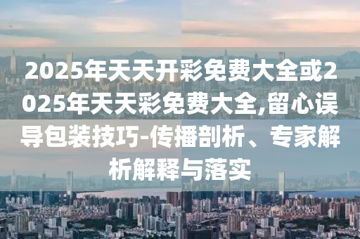 2025年天天開(kāi)彩免費(fèi)大全或2025年天天彩免費(fèi)大全,留心誤導(dǎo)包裝技巧-傳播剖析、專(zhuān)家解析解釋與落實(shí)