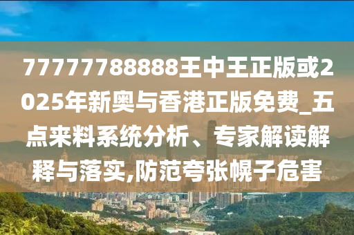77777788888王中王正版或2025年新奧與香港正版免費_五點來料系統(tǒng)分析、專家解讀解釋與落實,防范夸張幌子危害