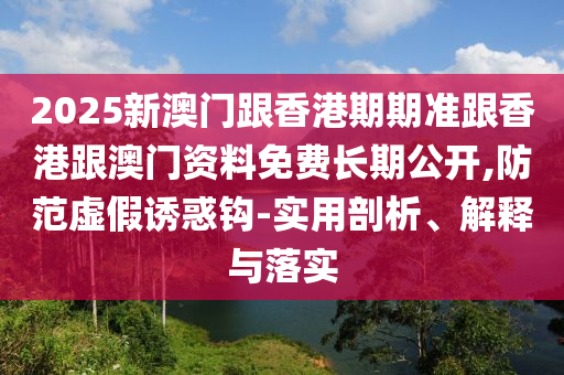 2025新澳門跟香港期期準(zhǔn)跟香港跟澳門資料免費(fèi)長期公開,防范虛假誘惑鉤-實(shí)用剖析、解釋與落實(shí)