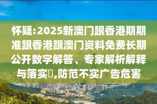 懷疑:2025新澳門跟香港期期準跟香港跟澳門資料免費長期公開數(shù)字解答、專家解析解釋與落實?,防范不實廣告危害