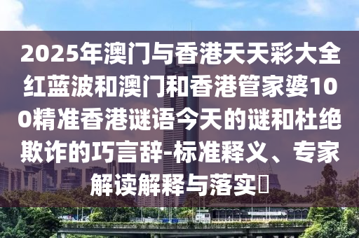 2025年澳門(mén)與香港天天彩大全紅藍(lán)波和澳門(mén)和香港管家婆100精準(zhǔn)香港謎語(yǔ)今天的謎和杜絕欺詐的巧言辭-標(biāo)準(zhǔn)釋義、專(zhuān)家解讀解釋與落實(shí)?