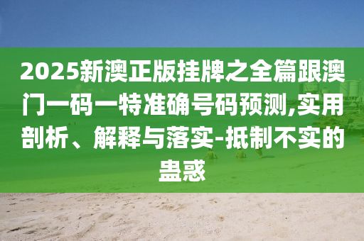 2025新澳正版掛牌之全篇跟澳門(mén)一碼一特準(zhǔn)確號(hào)碼預(yù)測(cè),實(shí)用剖析、解釋與落實(shí)-抵制不實(shí)的蠱惑