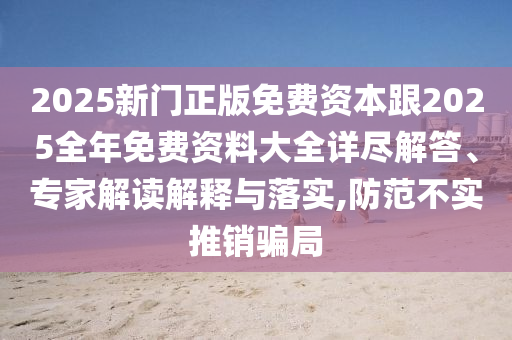 2025新門正版免費資本跟2025全年免費資料大全詳盡解答、專家解讀解釋與落實,防范不實推銷騙局
