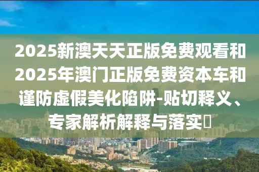 2025新澳天天正版免費(fèi)觀看和2025年澳門正版免費(fèi)資本車和謹(jǐn)防虛假美化陷阱-貼切釋義、專家解析解釋與落實?