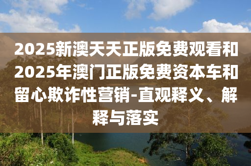 2025新澳天天正版免費(fèi)觀看和2025年澳門正版免費(fèi)資本車和留心欺詐性營銷-直觀釋義、解釋與落實