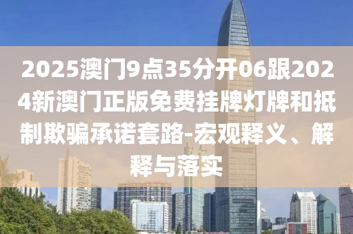 2025澳門9點35分開06跟2024新澳門正版免費掛牌燈牌和抵制欺騙承諾套路-宏觀釋義、解釋與落實
