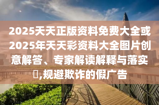 2025天天正版資料免費大全或2025年天天彩資料大全圖片創(chuàng)意解答、專家解讀解釋與落實?,規(guī)避欺詐的假廣告