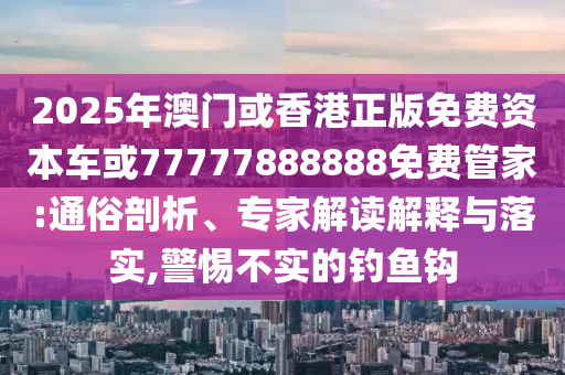 2025年澳門或香港正版免費資本車或77777888888免費管家:通俗剖析、專家解讀解釋與落實,警惕不實的釣魚鉤
