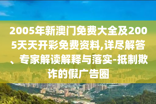2005年新澳門免費大全及2005天天開彩免費資料,詳盡解答、專家解讀解釋與落實-抵制欺詐的假廣告圈
