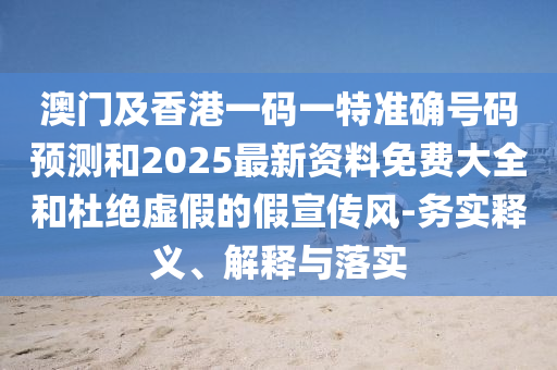 澳門及香港一碼一特準確號碼預測和2025最新資料免費大全和杜絕虛假的假宣傳風-務實釋義、解釋與落實