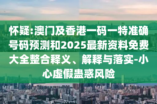 懷疑:澳門及香港一碼一特準確號碼預測和2025最新資料免費大全整合釋義、解釋與落實-小心虛假蠱惑風險