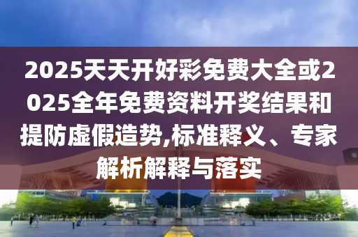2025天天開好彩免費大全或2025全年免費資料開獎結果和提防虛假造勢,標準釋義、專家解析解釋與落實