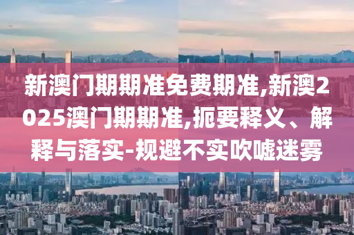 新澳門期期準免費期準,新澳2025澳門期期準,扼要釋義、解釋與落實-規(guī)避不實吹噓迷霧