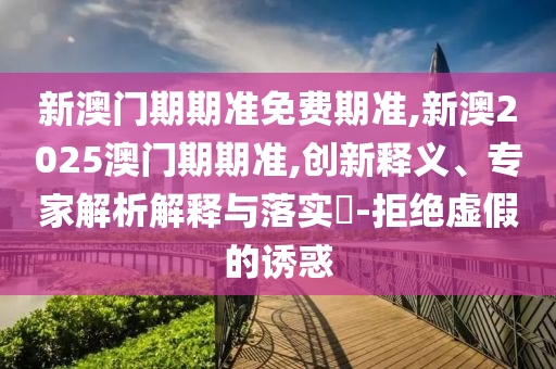 新澳門期期準免費期準,新澳2025澳門期期準,創(chuàng)新釋義、專家解析解釋與落實?-拒絕虛假的誘惑
