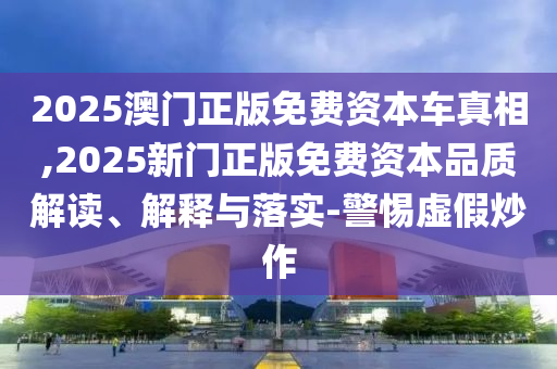 2025澳門正版免費資本車真相,2025新門正版免費資本品質(zhì)解讀、解釋與落實-警惕虛假炒作
