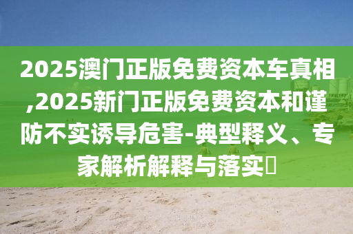 2025澳門正版免費資本車真相,2025新門正版免費資本和謹防不實誘導危害-典型釋義、專家解析解釋與落實?