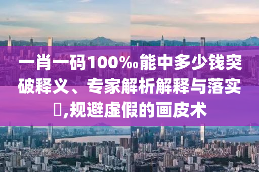 一肖一碼100‰能中多少錢突破釋義、專家解析解釋與落實?,規(guī)避虛假的畫皮術(shù)