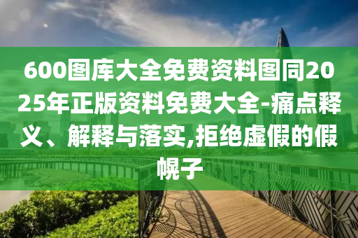 600圖庫大全免費資料圖同2025年正版資料免費大全-痛點釋義、解釋與落實,拒絕虛假的假幌子