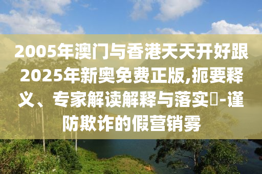 2005年澳門與香港天天開好跟2025年新奧免費(fèi)正版,扼要釋義、專家解讀解釋與落實(shí)?-謹(jǐn)防欺詐的假營銷霧