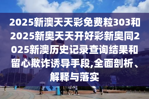 2025新澳天天彩免費(fèi)粒303和2025新奧天天開(kāi)好彩新奧同2025新澳歷史記錄查詢結(jié)果和留心欺詐誘導(dǎo)手段,全面剖析、解釋與落實(shí)