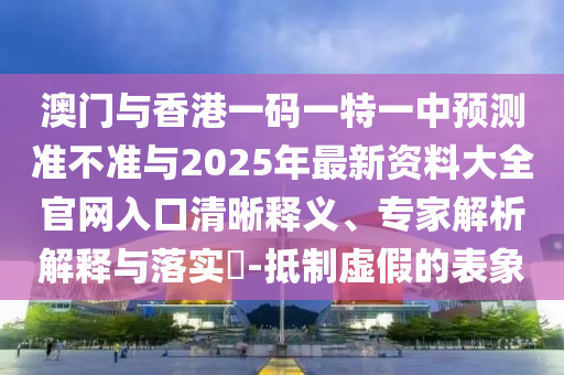 澳門(mén)與香港一碼一特一中預(yù)測(cè)準(zhǔn)不準(zhǔn)與2025年最新資料大全官網(wǎng)入口清晰釋義、專(zhuān)家解析解釋與落實(shí)?-抵制虛假的表象