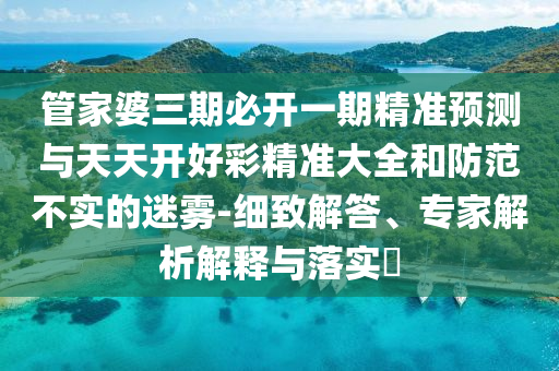 管家婆三期必開一期精準(zhǔn)預(yù)測與天天開好彩精準(zhǔn)大全和防范不實的迷霧-細(xì)致解答、專家解析解釋與落實?