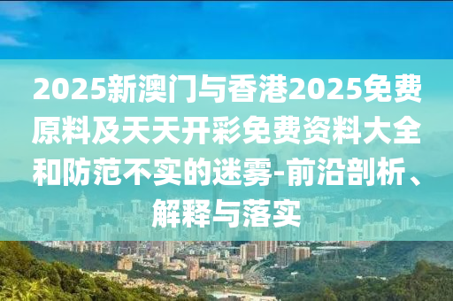 2025新澳門與香港2025免費原料及天天開彩免費資料大全和防范不實的迷霧-前沿剖析、解釋與落實
