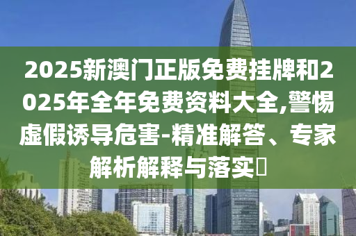 2025新澳門正版免費掛牌和2025年全年免費資料大全,警惕虛假誘導危害-精準解答、專家解析解釋與落實?