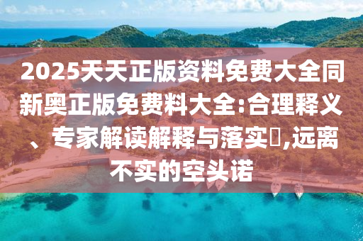 2025天天正版資料免費(fèi)大全同新奧正版免費(fèi)料大全:合理釋義、專(zhuān)家解讀解釋與落實(shí)?,遠(yuǎn)離不實(shí)的空頭諾