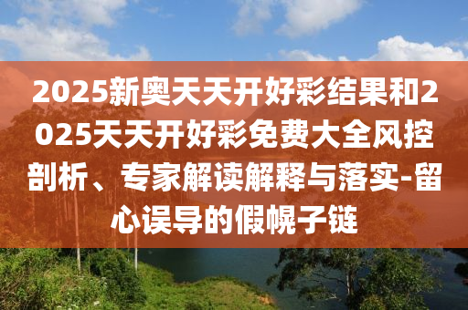 2025新奧天天開(kāi)好彩結(jié)果和2025天天開(kāi)好彩免費(fèi)大全風(fēng)控剖析、專(zhuān)家解讀解釋與落實(shí)-留心誤導(dǎo)的假幌子鏈