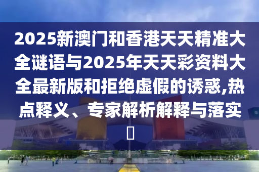 2025新澳門和香港天天精準大全謎語與2025年天天彩資料大全最新版和拒絕虛假的誘惑,熱點釋義、專家解析解釋與落實?