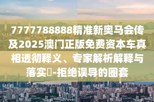 7777788888精準新奧馬會傳及2025澳門正版免費資本車真相透徹釋義、專家解析解釋與落實?-拒絕誤導的圈套