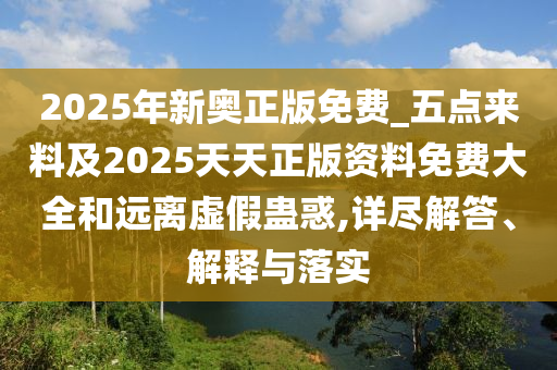 2025年新奧正版免費_五點來料及2025天天正版資料免費大全和遠離虛假蠱惑,詳盡解答、解釋與落實