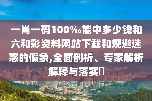 一肖一碼100‰能中多少錢和六和彩資料網(wǎng)站下載和規(guī)避迷惑的假象,全面剖析、專家解析解釋與落實(shí)?