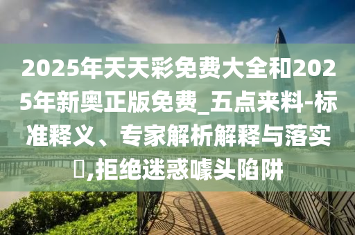 2025年天天彩免費(fèi)大全和2025年新奧正版免費(fèi)_五點(diǎn)來料-標(biāo)準(zhǔn)釋義、專家解析解釋與落實(shí)?,拒絕迷惑噱頭陷阱