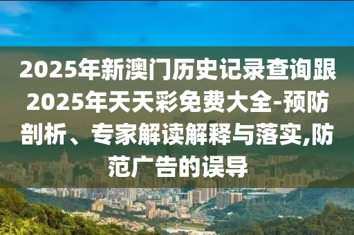 2025年新澳門(mén)歷史記錄查詢(xún)跟2025年天天彩免費(fèi)大全-預(yù)防剖析、專(zhuān)家解讀解釋與落實(shí),防范廣告的誤導(dǎo)