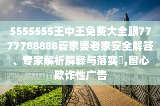 5555555王中王免費(fèi)大全跟7777788888管家婆老家安全解答、專家解析解釋與落實(shí)?,留心欺詐性廣告