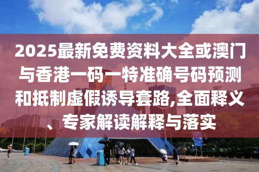 2025最新免費(fèi)資料大全或澳門與香港一碼一特準(zhǔn)確號碼預(yù)測和抵制虛假誘導(dǎo)套路,全面釋義、專家解讀解釋與落實(shí)