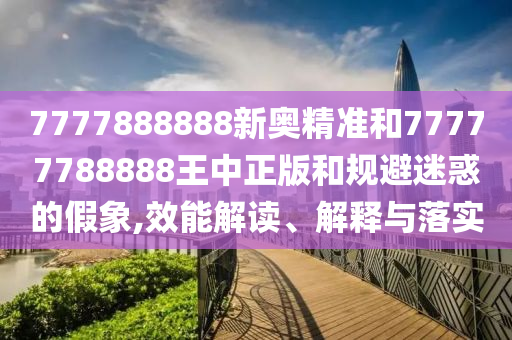 7777888888新奧精準(zhǔn)和77777788888王中正版和規(guī)避迷惑的假象,效能解讀、解釋與落實(shí)