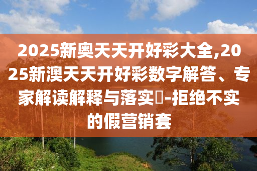 2025新奧天天開(kāi)好彩大全,2025新澳天天開(kāi)好彩數(shù)字解答、專家解讀解釋與落實(shí)?-拒絕不實(shí)的假營(yíng)銷套