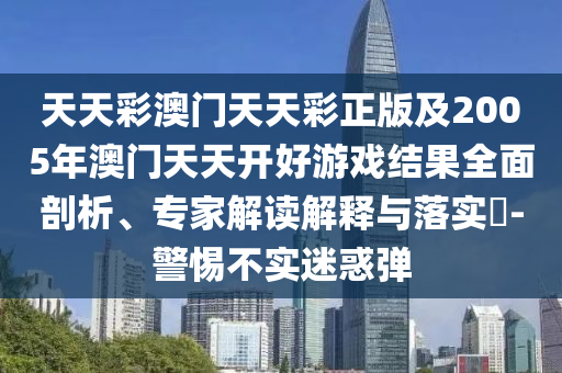 天天彩澳門天天彩正版及2005年澳門天天開好游戲結(jié)果全面剖析、專家解讀解釋與落實(shí)?-警惕不實(shí)迷惑彈