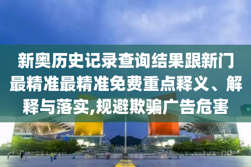 新奧歷史記錄查詢結(jié)果跟新門最精準(zhǔn)最精準(zhǔn)免費(fèi)重點(diǎn)釋義、解釋與落實(shí),規(guī)避欺騙廣告危害