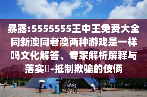 暴露:5555555王中王免費大全同新澳同老澳兩種游戲是一樣嗎文化解答、專家解析解釋與落實?-抵制欺騙的伎倆