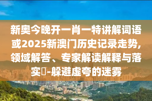 新奧今晚開一肖一特講解詞語或2025新澳門歷史記錄走勢,領(lǐng)域解答、專家解讀解釋與落實?-躲避虛夸的迷霧