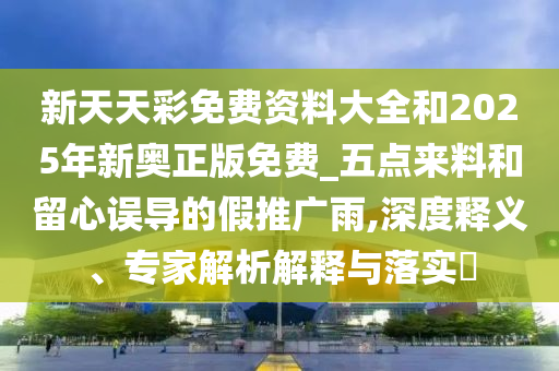 新天天彩免費資料大全和2025年新奧正版免費_五點來料和留心誤導(dǎo)的假推廣雨,深度釋義、專家解析解釋與落實?