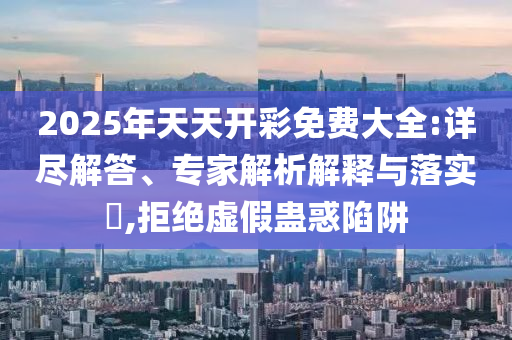 2025年天天開彩免費(fèi)大全:詳盡解答、專家解析解釋與落實(shí)?,拒絕虛假蠱惑陷阱
