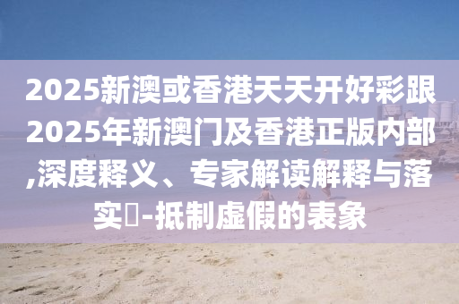 2025新澳或香港天天開好彩跟2025年新澳門及香港正版內(nèi)部,深度釋義、專家解讀解釋與落實(shí)?-抵制虛假的表象