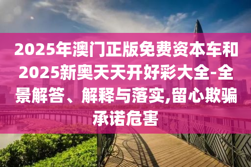 2025年澳門正版免費資本車和2025新奧天天開好彩大全-全景解答、解釋與落實,留心欺騙承諾危害